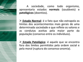 A sociedade, como todo organismo,
apresentaria estados normais (saudáveis) e
patológicos (doentios).
 Estado Normal: é o fato que não extrapola os
limites dos acontecimentos mais gerais de uma
determinada sociedade e que reflete os valores e
as condutas aceitas pela maior parte da
população (consenso entre os indivíduos).
 Estado Patológico: é aquele que se encontra
fora dos limites permitidos pela ordem social e
pela moral (ruptura do consenso-anomia).
 