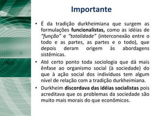 A tradição durkheimiana
• É da tradição durkheimiana que surgem as
formulações funcionalistas, como as idéias de
“função” e “totalidade” (interconexão entre o
todo e as partes, as partes e o todo), que
depois deram origem às abordagens
sistêmicas.
• Até certo ponto toda sociologia que dá mais
ênfase ao organismo social (à sociedade) do
que à ação social dos indivíduos tem algum
nível de relação com a tradição durkheimiana.
• Durkheim discordava das idéias socialistas pois
acreditava que os problemas da sociedade são
muito mais morais do que econômicos.
Importante
 