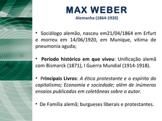 MAX WEBER
Alemanha (1864-1920)
• Sociólogo alemão, nasceu em21/04/1864 em Erfurt
e morreu em 14/06/1920, em Munique, vítima de
pneumonia aguda;
• Período histórico em que viveu: Unificação alemã
com Bismarck (1871), I Guerra Mundial (1914-1918).
• Principais Livros: A ética protestante e o espírito do
capitalismo; Economia e sociedade; além de inúmeros
ensaios publicados em coletâneas sobre o autor.
• De Família alemã; burgueses liberais e protestantes.
 