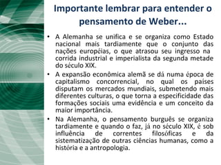 A “Unificação Tardia”• A Alemanha se unifica e se organiza como Estado
nacional mais tardiamente que o conjunto das
nações européias, o que atrasou seu ingresso na
corrida industrial e imperialista da segunda metade
do século XIX.
• A expansão econômica alemã se dá numa época de
capitalismo concorrencial, no qual os países
disputam os mercados mundiais, submetendo mais
diferentes culturas, o que torna a especificidade das
formações sociais uma evidência e um conceito da
maior importância.
• Na Alemanha, o pensamento burguês se organiza
tardiamente e quando o faz, já no século XIX, é sob
influência de correntes filosóficas e da
sistematização de outras ciências humanas, como a
história e a antropologia.
Importante lembrar para entender o
pensamento de Weber...
 