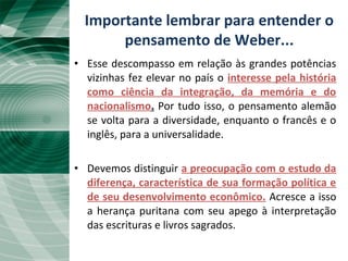 A “Unificação Tardia”• Esse descompasso em relação às grandes potências
vizinhas fez elevar no país o interesse pela história
como ciência da integração, da memória e do
nacionalismo. Por tudo isso, o pensamento alemão
se volta para a diversidade, enquanto o francês e o
inglês, para a universalidade.
• Devemos distinguir a preocupação com o estudo da
diferença, característica de sua formação política e
de seu desenvolvimento econômico. Acresce a isso
a herança puritana com seu apego à interpretação
das escrituras e livros sagrados.
Importante lembrar para entender o
pensamento de Weber...
 