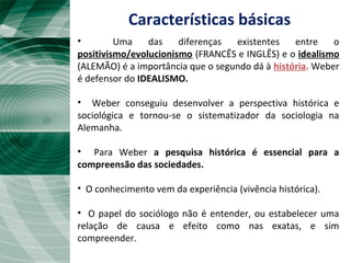 Características básicas
• Uma das diferenças existentes entre o
positivismo/evolucionismo (FRANCÊS e INGLÊS) e o idealismo
(ALEMÃO) é a importância que o segundo dá à história. Weber
é defensor do IDEALISMO.
• Weber conseguiu desenvolver a perspectiva histórica e
sociológica e tornou-se o sistematizador da sociologia na
Alemanha.
• Para Weber a pesquisa histórica é essencial para a
compreensão das sociedades.
• O conhecimento vem da experiência (vivência histórica).
• O papel do sociólogo não é entender, ou estabelecer uma
relação de causa e efeito como nas exatas, e sim
compreender.
 