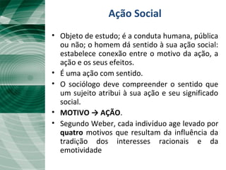 Ação Social
• Objeto de estudo; é a conduta humana, pública
ou não; o homem dá sentido à sua ação social:
estabelece conexão entre o motivo da ação, a
ação e os seus efeitos.
• É uma ação com sentido.
• O sociólogo deve compreender o sentido que
um sujeito atribui à sua ação e seu significado
social.
• MOTIVO → AÇÃO.
• Segundo Weber, cada indivíduo age levado por
quatro motivos que resultam da influência da
tradição dos interesses racionais e da
emotividade
 