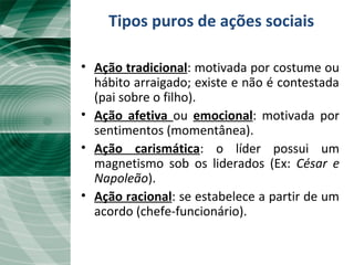 Tipos puros de ações sociais
• Ação tradicional: motivada por costume ou
hábito arraigado; existe e não é contestada
(pai sobre o filho).
• Ação afetiva ou emocional: motivada por
sentimentos (momentânea).
• Ação carismática: o líder possui um
magnetismo sob os liderados (Ex: César e
Napoleão).
• Ação racional: se estabelece a partir de um
acordo (chefe-funcionário).
 