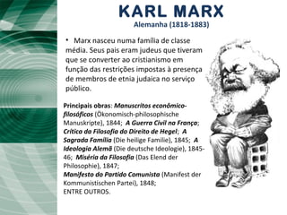 KARL MARX
Alemanha (1818-1883)
Principais obras: Manuscritos econômico-
filosóficos (Ökonomisch-philosophische
Manuskripte), 1844; A Guerra Civil na França;
Crítica da Filosofia do Direito de Hegel; A
Sagrada Família (Die heilige Familie), 1845; A
Ideologia Alemã (Die deutsche Ideologie), 1845-
46; Miséria da Filosofia (Das Elend der
Philosophie), 1847;
Manifesto do Partido Comunista (Manifest der
Kommunistischen Partei), 1848;
ENTRE OUTROS.
• Marx nasceu numa família de classe
média. Seus pais eram judeus que tiveram
que se converter ao cristianismo em
função das restrições impostas à presença
de membros de etnia judaica no serviço
público.
 