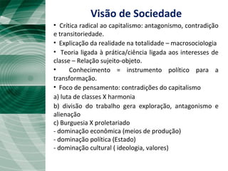 • Crítica radical ao capitalismo: antagonismo, contradição
e transitoriedade.
• Explicação da realidade na totalidade – macrosociologia
• Teoria ligada à prática/ciência ligada aos interesses de
classe – Relação sujeito-objeto.
• Conhecimento = instrumento político para a
transformação.
• Foco de pensamento: contradições do capitalismo
a) luta de classes X harmonia
b) divisão do trabalho gera exploração, antagonismo e
alienação
c) Burguesia X proletariado
- dominação econômica (meios de produção)
- dominação política (Estado)
- dominação cultural ( ideologia, valores)
Visão de Sociedade
 