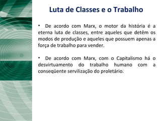 • De acordo com Marx, o motor da história é a
eterna luta de classes, entre aqueles que detêm os
modos de produção e aqueles que possuem apenas a
força de trabalho para vender.
• De acordo com Marx, com o Capitalismo há o
desvirtuamento do trabalho humano com a
conseqüente servilização do proletário.
Luta de Classes e o Trabalho
 
