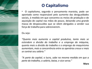 • O capitalismo, segundo o pensamento marxista, pode ser
apontado como responsável pelo aumento das desigualdades
sociais, à medida em que concentra os meios de produção e de
aquisição de capital nas mãos de pouco, deixando uma grande
massa de despossuídos que se vêem obrigados a vender sua
força de trabalho para sobreviverem.
Ou seja:
“Quanto mais aumenta o capital produtivo, tanto mais se
estendem a divisão do trabalho e o emprego da máquina,
quanto mais a divisão do trabalho e o emprego do maquinismo
aumentam, mais a concorrência entre os operários cresce e mais
se contrai seu salário.”
“A parte do capital, o lucro, sobe na mesma medida em que a
parte do trabalho, o salário, baixa, e vice-versa.”
Marx
O Capitalismo
 