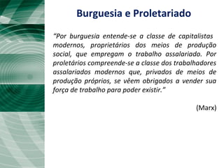“Por burguesia entende-se a classe de capitalistas
modernos, proprietários dos meios de produção
social, que empregam o trabalho assalariado. Por
proletários compreende-se a classe dos trabalhadores
assalariados modernos que, privados de meios de
produção próprios, se vêem obrigados a vender sua
força de trabalho para poder existir.”
(Marx)
Burguesia e Proletariado
 