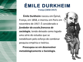 ÉMILE DURKHEIM
França (1858-1917)
Émile Durkheim nasceu em Épinal,,
França, em 1858, e morreu em Paris em
novembro de 1917. É considerado o
fundador da escola francesa de
sociologia, tendo deixado como legado
uma série de estudos que se
notabilizam pelo esforço de combinar
pesquisa empírica e teórica.
Preocupou-se em desenvolver
metodologicamente a Sociologia.
 