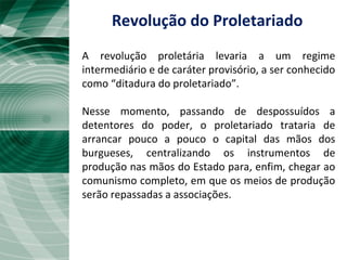 A revolução proletária levaria a um regime
intermediário e de caráter provisório, a ser conhecido
como “ditadura do proletariado”.
Nesse momento, passando de despossuídos a
detentores do poder, o proletariado trataria de
arrancar pouco a pouco o capital das mãos dos
burgueses, centralizando os instrumentos de
produção nas mãos do Estado para, enfim, chegar ao
comunismo completo, em que os meios de produção
serão repassadas a associações.
Revolução do Proletariado
 