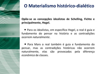 O Materialismo histórico-dialético
Opõe-se as concepções idealistas de Schelling, Fichte e
principalmente, Hegel.
● Para os idealistas, em específico Hegel, o real é guia e
fundamento do pensar na história e as contradições
ocorrem naturalmente.
● Para Marx o real também é guia e fundamento do
pensar, mas as contradições históricas não ocorrem
naturalmente, elas são provocadas pela diferença
econômica de classes.
 