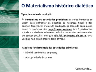 O Materialismo histórico-dialético
Tipos de modo de produção:
 Comunismo ou sociedades primitivas: os seres humanos se
unem para enfrentar os desafios da natureza hostil e dos
animais ferozes. Os meios de produção, as áreas de caça, assim
como os produtos, são propriedades comuns, isto é, pertencem
a toda a sociedade. A base econômica determina certa maneira
de pensar peculiar, em que não há sentimento de posse, uma
vez que não existe propriedade privada.
Aspectos fundamentais das sociedades primitivas:
▪ Não há sentimento de posse;
▪ A propriedade é comum.
Continuação...
 