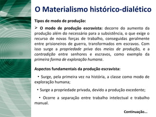  O modo de produção escravista: decorre do aumento da
produção além do necessário para a subsistência, o que exige o
recurso de novas forças de trabalho, conseguidas geralmente
entre prisioneiros de guerra, transformados em escravos. Com
isso surge a propriedade priva dos meios de produção, e a
contradição entre senhores e escravos, como exemplo da
primeira forma de exploração humana.
Aspectos fundamentais da produção escravista:
▪ Surge, pela primeira vez na história, a classe como modo de
exploração humana;
▪ Surge a propriedade privada, devido a produção excedente;
▪ Ocorre a separação entre trabalho intelectual e trabalho
manual.
Continuação...
O Materialismo histórico-dialético
Tipos de modo de produção:
 