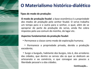 Continuação...
O modo de produção feudal: a base econômica é a propriedade
dos modos de produção pelo senhor feudal. O servo trabalha
um tempo para si e outro para o senhor, o qual, além de se
apropriar de parte da produção do servo, ainda lhe cobra
impostos pelo uso comum do moinho, do lagar etc.
Aspectos fundamentais da produção feudal:
▪ Permanece a classe como modo de exploração humana;
▪ Permanece a propriedade privada, devido a produção
excedente;
▪ Surge o burguês, habitante dos burgos, isto é, dos arredores
das cidades, que dentre os servos são os que se dedicam ao
artesanato e ao comércio, e que consegue aos poucos a
liberdade pessoal e a das cidades.
O Materialismo histórico-dialético
Tipos de modo de produção:
 