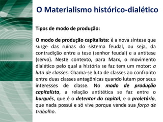 O modo de produção capitalista: é a nova síntese que
surge das ruínas do sistema feudal, ou seja, da
contradição entre a tese (senhor feudal) e a antítese
(servo). Neste contexto, para Marx, o movimento
dialético pelo qual a história se faz tem um motor: a
luta de classes. Chama-se luta de classes ao confronto
entre duas classes antagônicas quando lutam por seus
interesses de classe. No modo de produção
capitalista, a relação antitética se faz entre o
burguês, que é o detentor do capital, e o proletário,
que nada possui e só vive porque vende sua força de
trabalho.
O Materialismo histórico-dialético
Tipos de modo de produção:
 