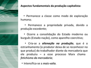 Aspectos fundamentais da produção capitalista:
▪ Permanece a classe como modo de exploração
humana;
▪ Permanece a propriedade privada, devido a
produção excedente;
▪ Ocorre a consolidação do Estado moderno ou
burguês (Estado-nação), como aparelho coercitivo;
▪ Cria-se a alienação na produção, que é o
estranhamento [o produtor deixa de se reconhecer no
que produz] do trabalhador diante da mercadoria que
ele produziu – a esse processo Marx chama
fetichismo da mercadoriafetichismo da mercadoria;
▪ Intensifica-se a mais-valia.mais-valia.
 
