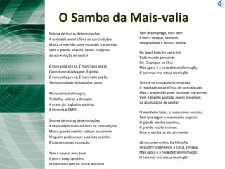O Samba da Mais-valia
Síntese de muitas determinações
A realidade social é feita de contradições
Mas a árvore não pode esconder o arvoredo
Vem o grande analista, revela o segredo
da acumulação de capital
É mais-valia pra cá, É mais-valia pra lá.
Capitalismo é selvagem, É global.
É mais-valia pra cá, É mais-valia pra lá,
Tempo roubado do trabalho social.
Mercadoria é alienação,
Trabalho, salário: a danação
A grana diz ‘trabalho sozinha’,
A fórmula é DMD’.
Síntese de muitas determinações
A realidade brasileira é feita de contradições
Mas o grande analista indicou o caminho
Ninguém pode vencer essa luta sozinho.
É luta de classes e coração.
Tem a novela, meu bem
E tem a Xuxa, também.
Proselitismo tem no Jornal Nacional.
Tem desemprego, meu bem
E tem a dengue, também.
Desigualdade e tortura federal
No Brasil todo foi um ti-ti-ti
Todo mundo pensando
Do Oiapoque ao Chuí
Mas agora é a hora da transformação,
O carnaval traz nossa revolução.
Síntese de muitas determinações
A realidade social é feita de contradições
Mas a árvore não pode esconder o arvoredo
Vem o grande analista, revela o segredo
da acumulação de capital.
O manifesto falou, o comunismo escutou:
Tem que seguir o movimento popular.
O grande mestre mostrou,
A grande escola ensinou:
Dizer o samba no pé, se revoltar
Lá no rio vermelho, Na Filosofia
Descobrir o pandeiro, a cuíca, a magia.
Mas agora é a hora da transformação:
O carnaval traz nossa revolução
 
