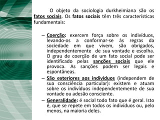 O Fato social
O objeto da sociologia durkheimiana são os
fatos sociais. Os fatos sociais têm três características
fundamentais:
– Coerção: exercem força sobre os indivíduos,
levando-os a conformar-se às regras da
sociedade em que vivem, são obrigados,
independentemente de sua vontade e escolha.
O grau de coerção de um fato social pode ser
identificado pelas sanções sociais que ele
provoca. As sanções podem ser legais e
espontâneas.
– São exteriores aos indivíduos (independem de
sua consciência particular): existem e atuam
sobre os indivíduos independentemente de sua
vontade ou adesão consciente.
– Generalidade: é social todo fato que é geral. Isto
é, que se repete em todos os indivíduos ou, pelo
menos, na maioria deles.
 