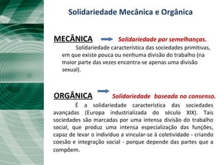 Solidariedade Mecânica e Orgânica
MECÂNICA Solidariedade por semelhanças.
Solidariedade característica das sociedades primitivas,
em que existe pouca ou nenhuma divisão do trabalho (na
maior parte das vezes encontra-se apenas uma divisão
sexual).
ORGÂNICA Solidariedade baseada no consenso.
É a solidariedade característica das sociedades
avançadas (Europa industrializada do século XIX). Tais
sociedades são marcadas por uma intensa divisão do trabalho
social, que produz uma intensa especialização das funções,
capaz de levar o indivíduo a vincular-se à coletividade - criando
coesão e integração social - porque depende das partes que a
compõem.
 