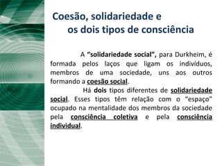 Coesão, solidariedade e
os dois tipos de consciência
A “solidariedade social”, para Durkheim, é
formada pelos laços que ligam os indivíduos,
membros de uma sociedade, uns aos outros
formando a coesão social.
Há dois tipos diferentes de solidariedade
social. Esses tipos têm relação com o “espaço”
ocupado na mentalidade dos membros da sociedade
pela consciência coletiva e pela consciência
individual.
 