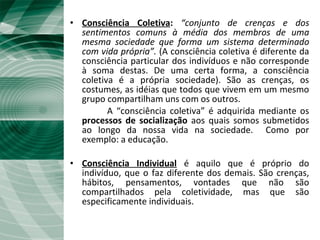 Fato Social e Consciência Coletiva
• Consciência Coletiva: “conjunto de crenças e dos
sentimentos comuns à média dos membros de uma
mesma sociedade que forma um sistema determinado
com vida própria”. (A consciência coletiva é diferente da
consciência particular dos indivíduos e não corresponde
à soma destas. De uma certa forma, a consciência
coletiva é a própria sociedade). São as crenças, os
costumes, as idéias que todos que vivem em um mesmo
grupo compartilham uns com os outros.
A “consciência coletiva” é adquirida mediante os
processos de socialização aos quais somos submetidos
ao longo da nossa vida na sociedade. Como por
exemplo: a educação.
• Consciência Individual é aquilo que é próprio do
indivíduo, que o faz diferente dos demais. São crenças,
hábitos, pensamentos, vontades que não são
compartilhados pela coletividade, mas que são
especificamente individuais.
 