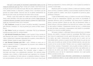 Uma ação é social quando um determinado comportamento implica em uma 
relação de sentido para quem age. Pagar o dízimo, por exemplo, é uma forma de ação 
social, pois ela possui um sentido de devoção. Mas nem todo comportamento é social, 
certas condutas humanas se relacionam a condições físicas e psicológicas que não 
possuem um sentido definido. Atravessar uma rua ou quebrar acidentalmente um 
prato não são ações sociais, pois não houve um sentido expresso da ação. 
Portanto, a ação social sempre deve implicar numa relação de reciprocidade 
frente a outros indivíduos, e deve haver um sentido que a justifica. Weber afirma que 
examinando diferentes sociedades é possível detectar a existência de 4 tipos de ação 
social, que concretamente muitas vezes se misturam: 
• Ação Tradicional: assentada no costume, em práticas aprendidas e transmitidas 
pelas diferentes instituições. Ex: troca de presentes por ocasião do Natal, festejar a 
Páscoa. 
• Ação Afetiva: baseada em sentimentos e emotividade. Não há um fundamento 
racional nesse tipo de ação. Ex: torcida de futebol. 
• Ação Racional Orientada para Valores: a ação é racional, ou seja, baseada em 
uma disposição entre metas e expectativas antecipadas. No caso de ter relação com 
valores, a própria ação é importante, independente dos resultados a serem obtidos. Ex: 
trabalho voluntário, doação de sangue, doação de órgãos.. 
• Ação Racional Orientada para Fins: a ação é definida de acordo com os 
objetivos esperados. O cálculo e o planejamento são essenciais como condutores da 
ação. Ex: empresa capitalista. 
Weber afirma que esses tipos de ação se apresentam com intensidade 
diferenciada nas sociedades humanas. Nas civilizações antigas a tradição e a 
afetividade eram muitas vezes preponderantes (principais). Isso explicaria porque 
instituições como a família e a Igreja possuíam tanta importância nas civilizações 
orientais e no feudalismo. Em outras palavras, as instituições familiares e religiosas 
não eram proeminentes (relevantes) por si, mas devido ao fato de que o tipo de ação 
humana que preponderava e fornecia sentido para a vida em grupo era assentada nos 
costumes e na afetividade. 
Durante boa parte de seu tempo os homens se dedicavam a atualizar a tradição 
através de festas e cerimônias e também a exercer atividades inexplicáveis dentro de 
um padrão racional de conduta, como através do pagamento de promessas, jejuns, 
penitências e fanatismos. 
A partir da Modernidade começa a se fortalecer no tecido social de diferentes 
culturas um tipo de comportamento específico, que consiste na racionalidade. É 
importante diferenciar razão de racionalidade: todo homem possui a faculdade de 
pensar e raciocinar, portanto é dotado de razão. Mas em determinadas culturas os 
homens utilizam a razão para estabelecer um cálculo das suas condutas, com o intuito 
de obter melhores resultados. O planejamento eficiente dos atos e o estabelecimento 
de metas pré-fixadas caracterizam o comportamento social dotado de racionalidade, 
que passa a ser crucial na sociedade capitalista. 
Não apenas a tradição e a afetividade fornecem justificação para as atividades 
humanas, mas também a concepção moderna de racionalidade. Mas Weber enxerga 
duas formas de comportamento racional, aquele direcionado aos valores e aos fins. 
Um médico que atende voluntariamente um paciente age de acordo com sua 
especialidade médica, portanto de maneira racional. Mas ele guia essa ação por seus 
valores, pois ele acredita que atender de forma voluntária equivale a uma ação mais 
coerente com sua missão de médico. Portanto, nesse caso o próprio comportamento, 
feito de forma voluntária, é fundamental, e não um ganho na forma de dinheiro ou 
prestígio. Esse é o comportamento racional regido por valores, que também pode ser 
adotado por um político que defende a ideologia de seu partido. Na sociedade 
contemporânea, esse é um tipo de comportamento importante, mas o qual segundo 
Weber se encontra em séria crise. 
O mundo moderno estaria observando a predominância do comportamento 
racional orientado por objetivos, em que a própria ação não é relevante mas sim os 
 