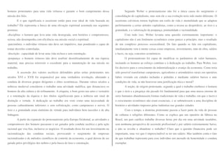 homens protestantes para uma vida virtuosa e garante o bom cumprimento dessa 
missão dos fiéis. 
E o que significaria o ascetismo então para esse ideal de vida baseada no 
trabalho? Ele representa a busca de uma elevação espiritual assentada nas seguintes 
posturas: 
-disciplina: o homem que leva uma vida desregrada, sem horários e compromissos, 
ociosa, não desempenha com eficiência sua missão social e espiritual. 
-parcimônia: o indivíduo virtuoso não deve ser impulsivo, mas ponderado e capaz de 
tomar decisões controladas. 
-discrição: capacidade de levar uma vida reclusa e sem ostentação. 
-poupança: o homem virtuoso não deve usufruir desenfreadamente de sua riqueza 
material, mas precisa reinvestir o excedente para a manutenção de sua missão no 
trabalho. 
A ascensão dos valores ascéticos defendidos pelas seitas protestantes nos 
séculos XVI e XVII foi responsável por uma verdadeira revolução, alterando a 
conduta de diversos grupos dirigentes e elites econômicas. Durante vários séculos a 
nobreza medieval considerou o trabalho uma atividade maléfica, que distanciava os 
homens da alta cultura e do refinamento. A etiqueta, o bom gosto nas artes e vestuário 
e a ostentação da riqueza e dos títulos significavam para a nobreza um sinal de 
distinção e virtude. A dedicação ao trabalho era visto como uma necessidade de 
pessoas culturalmente inferiores e sem sofisticação, como camponeses e servos. O 
ócio e a gratuidade eram sinônimo de virtude para indivíduos bem nascidos e de alta 
linhagem. 
A partir da expansão do protestantismo pela Europa Ocidental, as atividades e 
compromissos dos homens passaram a ser guiados pela conduta ascética e pela ação 
racional que visa fins, inclusive os negócios. O resultado disso foi um investimento na 
racionalização das condutas sociais, provocando o surgimento de empresas 
racionalizadas e de métodos científicos de controle da economia, a qual deixou de ser 
guiada pelos privilégios dos nobres e pela busca do luxo e ostentação. 
Segundo Weber o protestantismo não foi a única causa do surgimento e 
consolidação do capitalismo, mas sem ele a sua evolução teria sido muito diferente. O 
ascetismo calvinista tornou legítimo um estilo de vida e mentalidade que se adaptou 
perfeitamente a certas atitudes capitalistas, como a recusa ao desperdício, ao ócio e a 
gratuidade, e a valorização da poupança, pontualidade e racionalidade. 
Com tudo isso, Weber levanta uma questão extremamente importante: o 
capitalismo não é um fenômeno econômico como parece a princípio, mas o resultado 
de um complexo processo sociocultural. De fato quando se fala em capitalismo, 
imediatamente vem à mente coisas como empresas, investimento, mão de obra, salário 
e lucro, ou seja, conceitos econômicos. 
O protestantismo foi capaz de modificar os parâmetros de valor humanos, 
incitando os homens ao esforço contínuo e à dedicação ao trabalho. Para Weber, isso 
foi decisivo para o crescimento da industrialização e avanço da economia. Como teria 
sido possível transformar camponeses, agricultores e arrendatários rurais em operários 
fabris vivendo em cidades inchadas e poluídas e mediante salários baixos e más 
condições de vida, se não houvesse uma justificação ética e moral? 
A noção, de origem protestante, segundo a qual o trabalho enobrece o homem 
e que o ócio e a preguiça são pecado foi fundamental para que uma massa enorme de 
seres humanos abandonassem formas tradicionais de vida e trabalho, em que o lucro e 
o crescimento econômico não eram essenciais, e se submetessem a uma disciplina de 
horários e atividades impostos pelas indústrias nas grandes cidades. 
Com o tempo, a doutrina protestante passou a fazer parte da vida de pessoas 
de culturas e religiões diferentes. Como se explica que um operário de fábrica no 
Brasil, um país católico trabalhe diversas horas por dia em uma atividade insalubre, 
sem nenhuma perspectiva de ascensão profissional e por salário extremamente baixo, 
e não se revolte e abandone o trabalho? Claro que a questão financeira pode ser 
importante, uma vez que é imprescindível se ter um salário. Mas também conta o fato 
de que trabalhar representa para esse indivíduo um atestado de honestidade e conduta 
exemplar. 
 