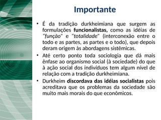 A tradição durkheimiana
• É da tradição durkheimiana que surgem as
formulações funcionalistas, como as idéias de
“função” e “totalidade” (interconexão entre o
todo e as partes, as partes e o todo), que depois
deram origem às abordagens sistêmicas.
• Até certo ponto toda sociologia que dá mais
ênfase ao organismo social (à sociedade) do que
à ação social dos indivíduos tem algum nível de
relação com a tradição durkheimiana.
• Durkheim discordava das idéias socialistas pois
acreditava que os problemas da sociedade são
muito mais morais do que econômicos.
Importante
 