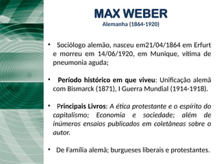 MAX WEBER
Alemanha (1864-1920)
• Sociólogo alemão, nasceu em21/04/1864 em Erfurt
e morreu em 14/06/1920, em Munique, vítima de
pneumonia aguda;
• Período histórico em que viveu: Unificação alemã
com Bismarck (1871), I Guerra Mundial (1914-1918).
• Principais Livros: A ética protestante e o espírito do
capitalismo; Economia e sociedade; além de
inúmeros ensaios publicados em coletâneas sobre o
autor.
• De Família alemã; burgueses liberais e protestantes.
 