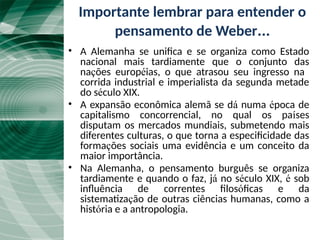 A “Unificação Tardia”
• A Alemanha se unifica e se organiza como Estado
nacional mais tardiamente que o conjunto das
nações européias, o que atrasou seu ingresso na
corrida industrial e imperialista da segunda metade
do século XIX.
• A expansão econômica alemã se dá numa época de
capitalismo concorrencial, no qual os países
disputam os mercados mundiais, submetendo mais
diferentes culturas, o que torna a especificidade das
formações sociais uma evidência e um conceito da
maior importância.
• Na Alemanha, o pensamento burguês se organiza
tardiamente e quando o faz, já no século XIX, é sob
influência de correntes filosóficas e da
sistematização de outras ciências humanas, como a
história e a antropologia.
Importante lembrar para entender o
pensamento de Weber...
 