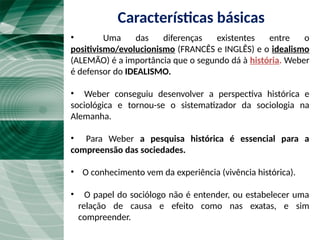 Características básicas
• Uma das diferenças existentes entre o
positivismo/evolucionismo (FRANCÊS e INGLÊS) e o idealismo
(ALEMÃO) é a importância que o segundo dá à história. Weber
é defensor do IDEALISMO.
• Weber conseguiu desenvolver a perspectiva histórica e
sociológica e tornou-se o sistematizador da sociologia na
Alemanha.
• Para Weber a pesquisa histórica é essencial para a
compreensão das sociedades.
• O conhecimento vem da experiência (vivência histórica).
• O papel do sociólogo não é entender, ou estabelecer uma
relação de causa e efeito como nas exatas, e sim
compreender.
 