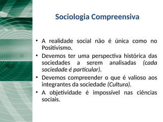 Sociologia Compreensiva
• A realidade social não é única como no
Positivismo.
• Devemos ter uma perspectiva histórica das
sociedades a serem analisadas (cada
sociedade é particular).
• Devemos compreender o que é valioso aos
integrantes da sociedade (Cultura).
• A objetividade é impossível nas ciências
sociais.
 