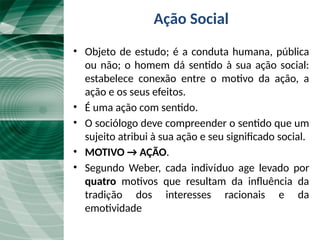 Ação Social
• Objeto de estudo; é a conduta humana, pública
ou não; o homem dá sentido à sua ação social:
estabelece conexão entre o motivo da ação, a
ação e os seus efeitos.
• É uma ação com sentido.
• O sociólogo deve compreender o sentido que um
sujeito atribui à sua ação e seu significado social.
• MOTIVO → AÇÃO.
• Segundo Weber, cada indivíduo age levado por
quatro motivos que resultam da influência da
tradição dos interesses racionais e da
emotividade
 