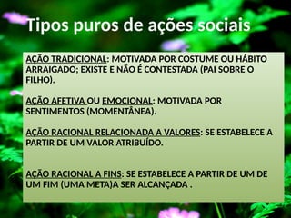 AÇÃO TRADICIONAL: MOTIVADA POR COSTUME OU HÁBITO
ARRAIGADO; EXISTE E NÃO É CONTESTADA (PAI SOBRE O
FILHO).
AÇÃO AFETIVA OU EMOCIONAL: MOTIVADA POR
SENTIMENTOS (MOMENTÂNEA).
AÇÃO RACIONAL RELACIONADA A VALORES: SE ESTABELECE A
PARTIR DE UM VALOR ATRIBUÍDO.
AÇÃO RACIONAL A FINS: SE ESTABELECE A PARTIR DE UM DE
UM FIM (UMA META)A SER ALCANÇADA .
Tipos puros de ações sociais
 
