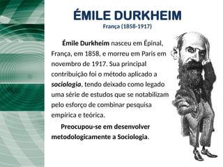 ÉMILE DURKHEIM
França (1858-1917)
Émile Durkheim nasceu em Épinal,,
França, em 1858, e morreu em Paris em
novembro de 1917. Sua principal
contribuição foi o método aplicado a
sociologia, tendo deixado como legado
uma série de estudos que se notabilizam
pelo esforço de combinar pesquisa
empírica e teórica.
Preocupou-se em desenvolver
metodologicamente a Sociologia.
 