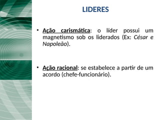 LIDERES
• Ação carismática: o líder possui um
magnetismo sob os liderados (Ex: César e
Napoleão).
• Ação racional: se estabelece a partir de um
acordo (chefe-funcionário).
 
