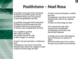 Positivismo – Noel Rosa
A verdade, meu amor mora num poço
É Pilatos lá na Bíblia quem nos diz
E também faleceu por seu pescoço
O autor da guilhotina de Paris
A verdade, meu amor mora num poço
É Pilatos lá na Bíblia quem nos diz
E também faleceu por seu pescoço
O infeliz autor da guilhotina de Paris
Vai, orgulhosa querida
Mas aceita esta lição
No câmbio incerto da vida
A libra sempre é o coração
O amor vem por princípio, a ordem por
base
O progresso é que deve vir por fim
Desprezastes esta lei de Augusto Comte
E fostes ser feliz longe de mim
O amor vem por princípio, a ordem
por base
O progresso é que deve vir por fim
Desprezastes esta lei de Augusto
Comte
E fostes ser feliz longe de mim
Vai, coração que não vibra
Com teu juro exorbitante
Transformar mais outra vida
Em dívida flutuante
A intriga nasce num café pequeno
Que se toma pra ver quem vai
pagar
Para não sentir mais o teu veneno
Foi que eu já resolvi me envenenar
 