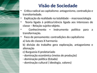• Crítica radical ao capitalismo: antagonismo, contradição e
transitoriedade.
• Explicação da realidade na totalidade – macrosociologia
• Teoria ligada à prática/ciência ligada aos interesses de
classe – Relação sujeito-objeto.
• Conhecimento = instrumento político para a
transformação.
• Foco de pensamento: contradições do capitalismo
a) luta de classes X harmonia
b) divisão do trabalho gera exploração, antagonismo e
alienação
c) Burguesia X proletariado
- dominação econômica (meios de produção)
- dominação política (Estado)
- dominação cultural ( ideologia, valores)
Visão de Sociedade
 