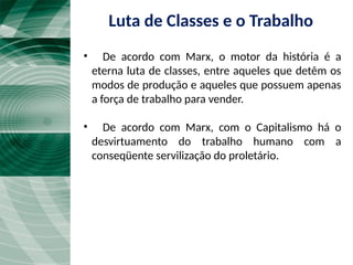 • De acordo com Marx, o motor da história é a
eterna luta de classes, entre aqueles que detêm os
modos de produção e aqueles que possuem apenas
a força de trabalho para vender.
• De acordo com Marx, com o Capitalismo há o
desvirtuamento do trabalho humano com a
conseqüente servilização do proletário.
Luta de Classes e o Trabalho
 