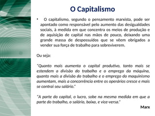 • O capitalismo, segundo o pensamento marxista, pode ser
apontado como responsável pelo aumento das desigualdades
sociais, à medida em que concentra os meios de produção e
de aquisição de capital nas mãos de pouco, deixando uma
grande massa de despossuídos que se vêem obrigados a
vender sua força de trabalho para sobreviverem.
Ou seja:
“Quanto mais aumenta o capital produtivo, tanto mais se
estendem a divisão do trabalho e o emprego da máquina,
quanto mais a divisão do trabalho e o emprego do maquinismo
aumentam, mais a concorrência entre os operários cresce e mais
se contrai seu salário.”
“A parte do capital, o lucro, sobe na mesma medida em que a
parte do trabalho, o salário, baixa, e vice-versa.”
Marx
O Capitalismo
 