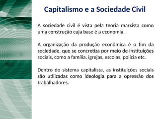 A sociedade civil é vista pela teoria marxista como
uma construção cuja base é a economia.
A organização da produção econômica é o fim da
sociedade, que se concretiza por meio de instituições
sociais, como a família, igrejas, escolas, polícia etc.
Dentro do sistema capitalista, as instituições sociais
são utilizadas como ideologia para a opressão dos
trabalhadores.
Capitalismo e a Sociedade Civil
 