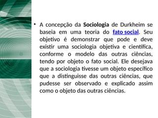 A Sociologia de Durkheim
• A concepção da Sociologia de Durkheim se
baseia em uma teoria do fato social. Seu
objetivo é demonstrar que pode e deve
existir uma sociologia objetiva e científica,
conforme o modelo das outras ciências,
tendo por objeto o fato social. Ele desejava
que a sociologia tivesse um objeto específico
que a distinguisse das outras ciências, que
pudesse ser observado e explicado assim
como o objeto das outras ciências.
 