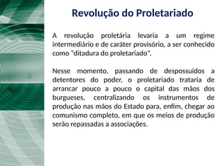 A revolução proletária levaria a um regime
intermediário e de caráter provisório, a ser conhecido
como “ditadura do proletariado”.
Nesse momento, passando de despossuídos a
detentores do poder, o proletariado trataria de
arrancar pouco a pouco o capital das mãos dos
burgueses, centralizando os instrumentos de
produção nas mãos do Estado para, enfim, chegar ao
comunismo completo, em que os meios de produção
serão repassadas a associações.
Revolução do Proletariado
 