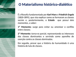 O Materialismo histórico-dialético
É a filosofia fundamentada por Karl Marx e Friedrich Engels
(1820-1895), que visa explicar como se formaram as classes
sociais e, posteriormente, o Estado que possui dois
momentos, a saber:
1º Momento: surge para evitar ou amenizar o conflito
entre classes;
2º Momento: torna-se parcial, representando os interesses
das classes dominantes e servindo como aparelho de
coerção contra as classes dominadas.
Em seguida, provar que a história da humanidade é uma
história de luta de classes.
 