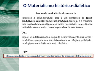 O Materialismo histórico-dialético
Modos de produção da vida material
Refere-se a infra-estrutura, que é um composto de força
produtivas e relações sociais de produção. Ou seja, é a maneira
pela qual os homens obtêm seus meios necessários de existência
material – comumente chamado por Marx de econômica.
Ou...
Refere-se a determinado estágio de desenvolvimento das forças
produtivas, que por sua vez, determinam as relações sociais de
produção em um dado momento histórico.
Logo:
Modo de produção = forças produtivas + relações sociais de produção = Infra-estrutura
 