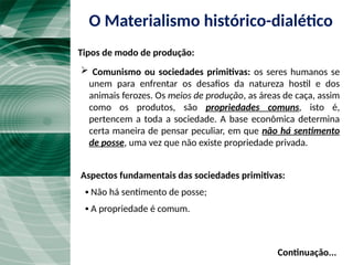 O Materialismo histórico-dialético
Tipos de modo de produção:
 Comunismo ou sociedades primitivas: os seres humanos se
unem para enfrentar os desafios da natureza hostil e dos
animais ferozes. Os meios de produção, as áreas de caça, assim
como os produtos, são propriedades comuns, isto é,
pertencem a toda a sociedade. A base econômica determina
certa maneira de pensar peculiar, em que não há sentimento
de posse, uma vez que não existe propriedade privada.
Aspectos fundamentais das sociedades primitivas:
▪ Não há sentimento de posse;
▪ A propriedade é comum.
Continuação...
 