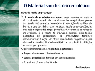  O modo de produção patriarcal: surge quando se inicia a
domesticação de animais e se desenvolve a agricultura graças
ao uso de instrumentos de metal e à fabricação de vasilhas de
barro, o que possibilita fazer reservas. Quais as conseqüências
das modificações das forças produtivas? Alteram-se as relações
de produção e o modo de produção: aparece uma forma
específica de propriedade (a propriedade familiar);
diferenciam-se funções de classe (autoridade do patriarca, pai
de família); muda o direito hereditário, ao se substituir a filiação
materna pela paterna.
Continuação...
Aspectos fundamentais da produção patriarcal:
▪ Surge a classe como hierarquia social;
▪ Surge a propriedade familiar em sentido amplo;
▪ A produção é para subsistência.
O Materialismo histórico-dialético
Tipos de modo de produção:
 