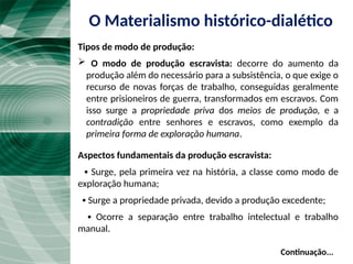  O modo de produção escravista: decorre do aumento da
produção além do necessário para a subsistência, o que exige o
recurso de novas forças de trabalho, conseguidas geralmente
entre prisioneiros de guerra, transformados em escravos. Com
isso surge a propriedade priva dos meios de produção, e a
contradição entre senhores e escravos, como exemplo da
primeira forma de exploração humana.
Aspectos fundamentais da produção escravista:
▪ Surge, pela primeira vez na história, a classe como modo de
exploração humana;
▪ Surge a propriedade privada, devido a produção excedente;
▪ Ocorre a separação entre trabalho intelectual e trabalho
manual.
Continuação...
O Materialismo histórico-dialético
Tipos de modo de produção:
 