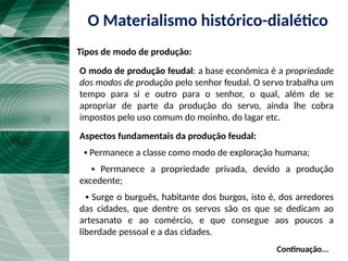 Continuação...
O modo de produção feudal: a base econômica é a propriedade
dos modos de produção pelo senhor feudal. O servo trabalha um
tempo para si e outro para o senhor, o qual, além de se
apropriar de parte da produção do servo, ainda lhe cobra
impostos pelo uso comum do moinho, do lagar etc.
Aspectos fundamentais da produção feudal:
▪ Permanece a classe como modo de exploração humana;
▪ Permanece a propriedade privada, devido a produção
excedente;
▪ Surge o burguês, habitante dos burgos, isto é, dos arredores
das cidades, que dentre os servos são os que se dedicam ao
artesanato e ao comércio, e que consegue aos poucos a
liberdade pessoal e a das cidades.
O Materialismo histórico-dialético
Tipos de modo de produção:
 